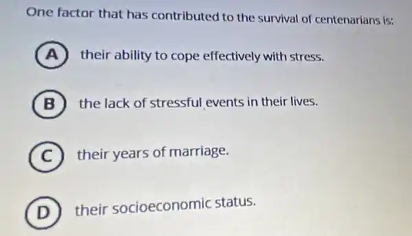 One factor that has contributed to the survival of centenarians is:
A their ability to cope effectively with stress.
B the lack of stressful events in their lives.
C their years of marriage.
D
their socioeconomic status.