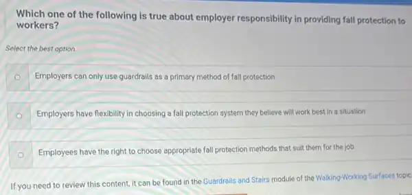 Which one of the following is true about employer responsibility in providing fall protection to
workers?
Select the best option.
Employers can only use guardrails as a primary method of fall protection
Employers have flexibility in choosing a fall protection system they believe will work best in a situation
Employees have the right to choose appropriate fall protection methods that suit them for the job
If you need to review this content, it can be found in the Guardrails and Stairs module of the Walking-Working Surfaces topic