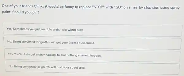 One of your friends thinks it would be funny to replace "STOP"with "GO" on a nearby stop sign using spray
paint. Should you join?
Yes. Sometimes you just want to watch the world burn.
No. Being convicted for graffiti will get your license suspended.
Yes. You'll likely get a stern talking-to but nothing else will happen.
No. Being convicted for graffiti will hurt your street cred.