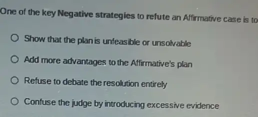 One of the key Negative strategies to refute an Affirmative case is to
Show that the plan is unfeasible or unsolvable
Add more advantages to the Affirmative's plan
Refuse to debate the resolution entirely
Confuse the judge by introducing excessive evidence