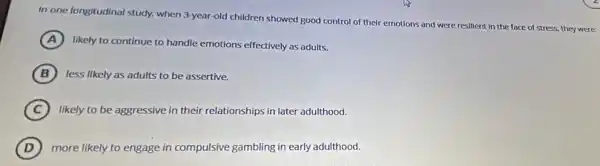 In one longitudinal study.when 3-year-old children showed good control of their emotions and were resilient in the face of stress, they were:
A
likely to continue to handle emotions effectively as adults.
B less likely as adults to be assertive.
C likely to be aggressive in their relationships in later adulthood.
D more likely to engage in compulsive gambling in early adulthood.