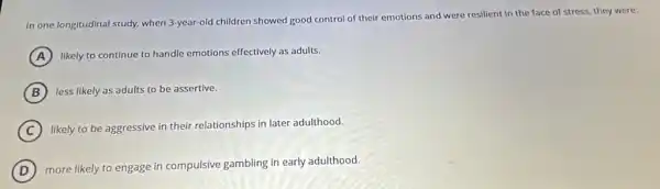 In one longitudinal study.when 3-year-old children showed good control of their emotions and were resilient in the face of stress, they were:
A likely to continue to handle emotions effectively as adults.
B less likely as adults to be assertive.
C likely to be aggressive in their relationships in later adulthood.
D
more likely to engage in compulsive gambling in early adulthood.