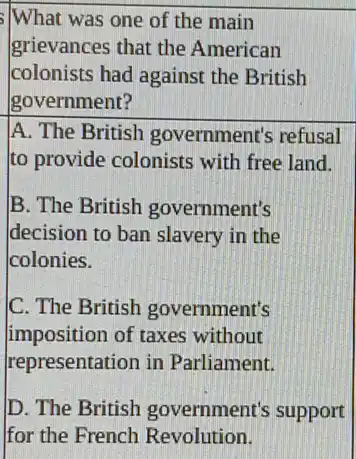 What was one of the main
grievances that the American
colonists had against the British
government?
A. The British government's refusal
to provide colonists with free land.
B. The British government's
decision to ban slavery in the
colonies.
C. The British government's
imposition of taxes without
representation in Parliament.
D. The British government's support
for the French Revolution.