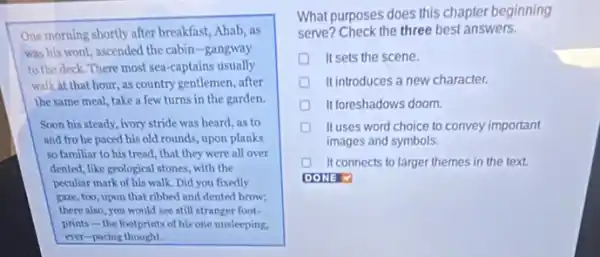 One morning shortly after breakfast, Ahab, as
was his wont, ascended the cabin-gangway
to the deck. There most sea-captains usually
walk at that hour, as country gentlemen, after
the same meal, take a few turns in the garden.
Soon his steady, ivory stride was heard, as to
and fro he paced his old rounds, upon planks
so familiar to his tread, that they were all over
dented, like geological stones with the
peculiar mark of his walk. Did you fixedly
gaze, too, upon that ribbed and dented brow;
there also, you would see still stranger foot-
prints - the footprints of his one unsleeping.
ever-pacing thought.
What purposes does this chapter beginning
serve? Check the three best answers.
It sets the scene.
It introduces a new character.
It foreshadows doom.
It uses word choice to convey important
images and symbols.
It connects to larger themes in the text.
DONE