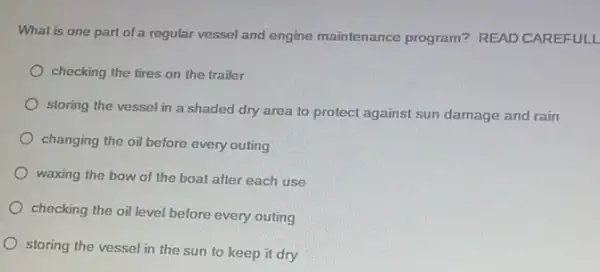 What is one part of a regular vessel and engine maintenance program? READ CAREFULL
checking the tires on the trailer
storing the vessel in a shaded dry area to protect against sun damage and rain
changing the oil before every outing
waxing the bow of the boat after each use
checking the oil level before every outing
storing the vessel in the sun to keep it dry