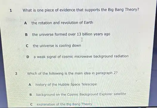 What is one piece of evidence that supports the Big Bang Theory?
A the rotation and revolution of Earth
B the universe formed over 13 billion years ago
C the universe is cooling down
D a weak signal of cosmic microwave background radiation
Which of the following is the main idea in paragraph 2?
.
A history of the Hubble Space Telescope
B background on the Cosmic Background Explorer satellite
C explanation of the Big Bang Theory