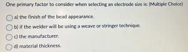 One primary factor to consider when selecting an electrode size is:(Multiple Choice)
a) the finish of the bead appearance.
b) if the welder will be using a weave or stringer technique.
c) the manufacturer.
d) material thickness.