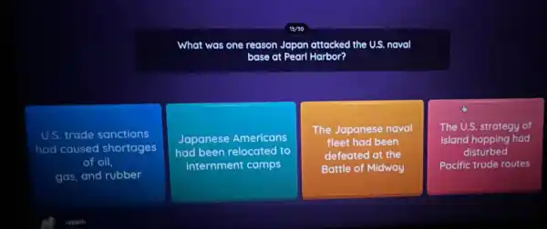 What was one reason Japan attacked the U.S naval
base at Pearl Harbor?
U.S. trade sanctions
had caused shortages
of oil.
gas, and rubber
Japanese Americans
had been relocated to
internment camps
The Japanese naval
fleet had been
defeated at the
Battle of Midway
The U.S. strategy of
island hopping had
disturbed
Pacific trade routes