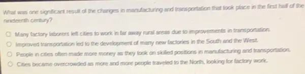 What was one significant result of the changes in manufacturing and transportation that took place in the first half of the
rineteenth century?
Many factory laborers left cities to work in far away rural areas due to improvements in transportation.
Improved tranoportation led to the development of many new factories in the South and the West.
People in cities often made more money as they took on skilled positions in manufacturing and transportation.
Cites became overcrowded as more and more people traveled to the North,looking for factory work.