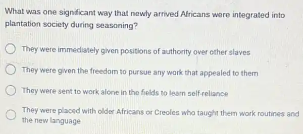 What was one significant way that newly arrived Africans were integrated into
plantation society during seasoning?
They were immediately given positions of authority over other slaves
They were given the freedom to pursue any work that appealed to them
They were sent to work alone in the fields to learn self-reliance
They were placed with older Africans or Creoles who taught them work routines and
the new language