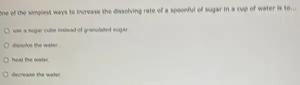 one of the simplest ways to increase the dissolving rate of a spoonful of sugar in a cup of water 10ldots 
use a sugar cube instead of granulated sugar.
dissolve the water
heat the water.
decrease the water