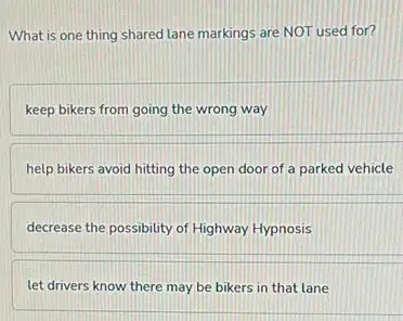 What is one thing shared lane markings are NOT used for?
keep bikers from going the wrong way
help bikers avoid hitting the open door of a parked vehicle
decrease the possibility of Highway Hypnosis
let drivers know there may be bikers in that lane