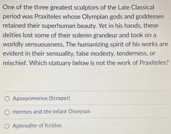 One of the three greatest sculptors of the Late Classical
period was Praxiteles whose Olympian gods and goddesses
retained their superhuman beauty. Yet in his hands,these
deities lost some of their solemn grandeur and took on a
worldly sensuousness. The humanizing spirit of his works are
evident in their sensuality, false modesty.tenderness, or
mischief. Which statuary below is not the work of Praxiteles?
Apoxyomenos (Scraper)
Hermes and the infant Dionysos
Aphrodite of Knidos