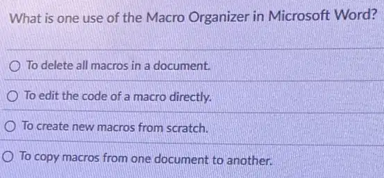 What is one use of the Macro Organizer in Microsoft Word?
To delete all macros in a document.
To edit the code of a macro directly.
To create new macros from scratch.
To copy macros from one document to another.