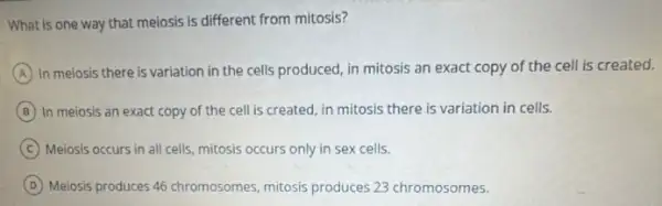 What is one way that meiosis is different from mitosis?
A In meiosis there is variation in the cells produced, in mitosis an exact copy of the cell is created.
B In meiosis an exact copy of the cell is created, in mitosis there is variation in cells.
C Meiosis occurs in all cells, mitosis occurs only in sex cells.
D Meiosis produces 46 chromosomes mitosis produces 23 chromosomes.