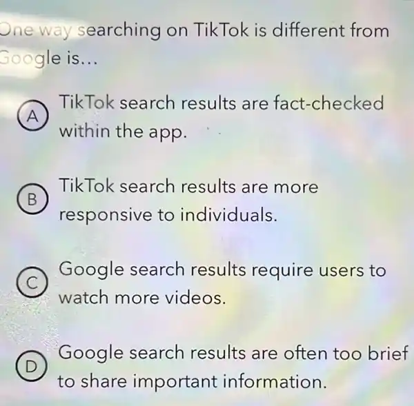 One way searching on TikTok is different from
Google is __
A
TikTok search results are fact-checked
A
within the app.
B
TikTok search results are more
responsive to individuals.
C
Google search results require users to
watch more videos.
D (D)
Google search results are often too brief