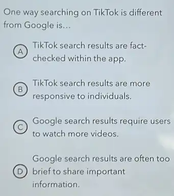 One way searching on TikTok is different
from Google is __
A
TikTok search results are fact-
checked within the app.
B
TikTok search results are more
responsive to individuals.
C
Google search results require users
to watch more videos.
Google search results are often too
D brief to share important
information.