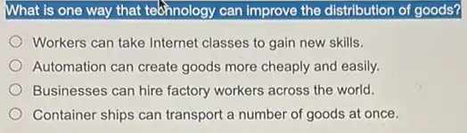 What is one way that tebhnology can improve the distribution of goods?
Workers can take Internet classes to gain new skills.
Automation can create goods more cheaply and easily.
Businesses can hire factory workers across the world.
Container ships can transport a number of goods at once.