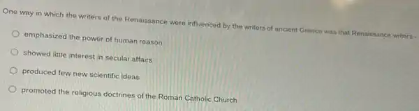 One way in which the writers of the Renaissance were influenced by the writers of ancient Greece was that Renaissance writers -
emphasized the power of human reason
showed little interest in secular affairs
produced few new scientific ideas
promoted the religious doctrines of the Roman Catholic Church