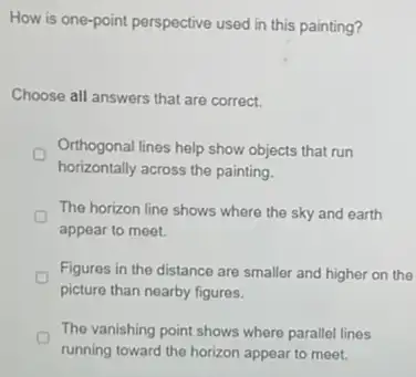 How is one-point perspective used in this painting?
Choose all answers that are correct.
Orthogonal lines help show objects that run
horizontally across the painting.
The horizon line shows where the sky and earth
appear to meet.
Figures in the distance are smaller and higher on the
picture than nearby figures.
The vanishing point shows where parallel lines
running toward the horizon appear to meet.