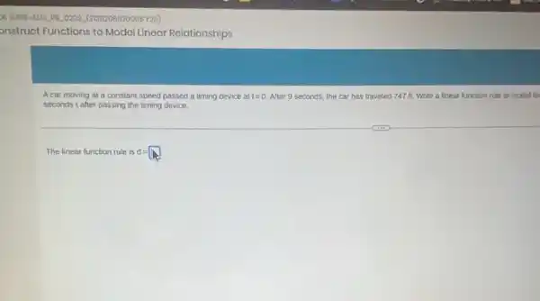 onstruct Functions to Model Linear Relationships
A car moving at a constant speed passed a timing device at t=0 After 9 seconds, the car has traveled 747 ft. Write a linear function rule to model th
seconds t after passing the timing device.
The linear function rule is d =