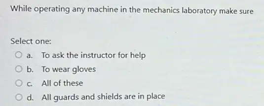 While operating any machine in the mechanics laboratory make sure
Select one:
a. To ask the instructor for help
b. To wear gloves
c. All of these
d. All guards and shields are in place