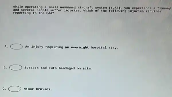 While operating a small unmanned aircraft system you experience a flyaway
reporting to the FAA?
and several people suffer injuries . Which of the following injuries requires
A.	An injury requiring an overnight hospital stay.
B.	Scrapes and cuts bandaged on site.
C.	Minor bruises.