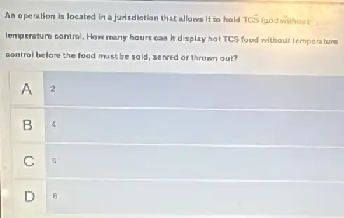 An operation is located in a jurisdiction that allows it to hold TCS food without
lemperature control. How many hours can it display hat TCS food without temperature
control before the food must be sold, served or thrown out?
A 2
B
C
G
D
B