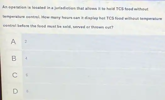 An operation is located in a jurisdiction that allows it to hold TCS food without
temperature control. How many hours can it display hot TCS food without temperature
control before the food must be sold, served or thrown out?
A 2
B 4
C 6
D
8