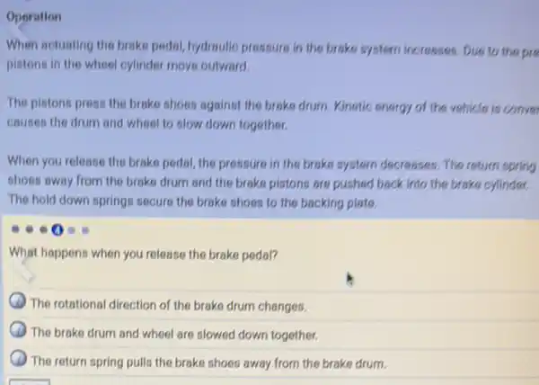 Operation
When sctuating the brake pedal, hydroulic pressure in the broke system increases Due to the pre
pistons in the wheel cylinder move outward.
The pistons press the brake shoes against the brake drum. Kinetic energy of the vehicle is conve
causes the drum and wheel to slow down together.
When you release the brake pedal, the pressure in the brake system decreases. The return spring
shoes away from the brake drum and the brake pistons are pushed back into the brake cylinder.
The hold down springs secure the brake shoes to the backing plate.
What happens when you release the brake pedal?
The rotational direction of the brake drum changes.
The brake drum and wheel are slowed down together.
The return spring pulls the brake shoes away from the brake drum.