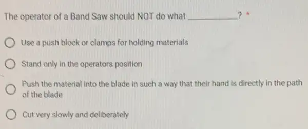 The operator of a Band Saw should NOT do what __ ?
Use a push block or clamps for holding materials
Stand only in the operators position
Push the material into the blade in such a way that their hand is directly in the path
of the blade
Cut very slowly and deliberately