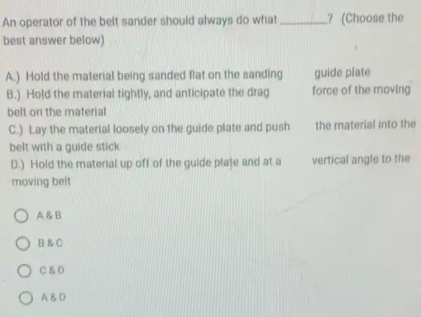 An operator of the belt sander should always do what __ ? (Choose the
best answer below)
A.) Hold the material being sanded flat on the sanding
guide plate
force of the moving
B.) Hold the material tightly, and anticipate the drag
belt on the material
C.) Lay the material loosely on the guide plate and push
belt with a guide stick
the material Into the
D.) Hold the material up off of the guide plate and at a
moving belt
vertical angle to the
A8.B
B 8.C
C &D
A &D