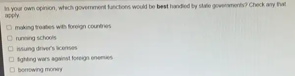 In your own opinion which government functions would be best handled by state governments? Check any that
apply
making treaties with foreign countries
running schools
D issuing driver's licenses
D fighting wars against foreign enemies
D borrowing money