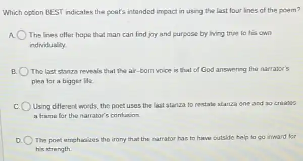 Which option BEST indicates the poet's intended impact in using the last four lines of the poem?
) The lines offer hope that man can find joy and purpose by living true to his own
individuality.
B The last stanza reveals that the air-born voice is that of God answering the narrator's
plea for a bigger life.
Using different words, the poet uses the last stanza to restate stanza one and so creates
a frame for the narrator's confusion.
D The poet emphasizes the irony that the narrator has to have outside help to go inward for
his strength.