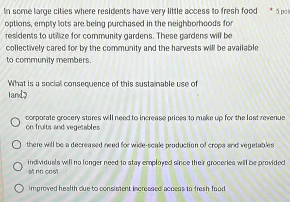 options, empty lots are being purchased in the neighborhoods for
residents to utilize for community gardens. These gardens will be
collectively cared for by the community and the harvests will be available
to community members.
What is a social consequence of this sustainable use of
lands
corporate grocery stores will need to increase prices to make up for the lost revenue
on fruits and vegetables
there will be a decreased need for wide -scale production of crops and vegetables
individuals will no longer need to stay employed since their groceries will be provided
at no cost
improved health due to consistent increased access to fresh food
In some large cities where residents have very little access to fresh food 5 poi