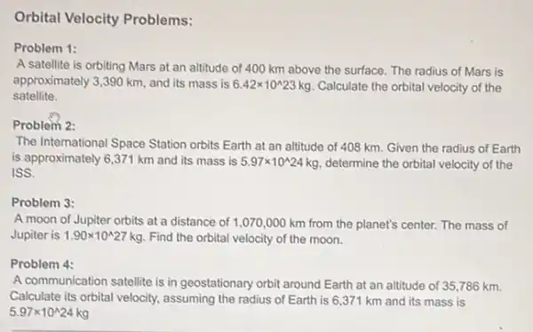 Orbital Velocity Problems:
Problem 1:
A satellite is orbiting Mars at an altitude of 400 km above the surface. The radius of Mars is
approximately 3,390 km and its mass is 6.42times 10^wedge 23kg Calculate the orbital velocity of the
satellite.
Problem 2:
The International Space Station orbits Earth at an altitude of 408 km Given the radius of Earth
is approximately 6,371 km and its mass is 5.97times 10^wedge 24kg determine the orbital velocity of the
ISS.
Problem 3:
A moon of Jupiter orbits at a distance of 1,070,000 km from the planet's center. The mass of
Jupiter is 1.90times 10^wedge 27kg Find the orbital velocity of the moon.
Problem 4:
A communication satellite is in geostationary orbit around Earth at an altitude of 35,786 km.
Calculate its orbital velocity assuming the radius of Earth is 6,37 I km and its mass is
5.97times 10^wedge 24kg