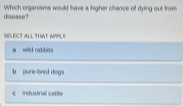 Which organisms would have a higher chance of dying out from
disease?
SELECT ALL THAT APPLY
a wild rabbita
b pure-bred dogs
c industrial cattle