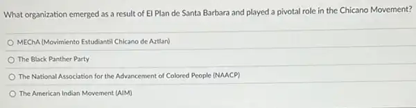 What organization emerged as a result of El Plan de Santa Barbara and played a pivotal role in the Chicano Movement?
MEChA/Movimiento Estudiantil Chicano de Aztlan)
The Black Panther Party
The National Association for the Advancement of Colored People (NAACP)
The American Indian Movement (AIM)