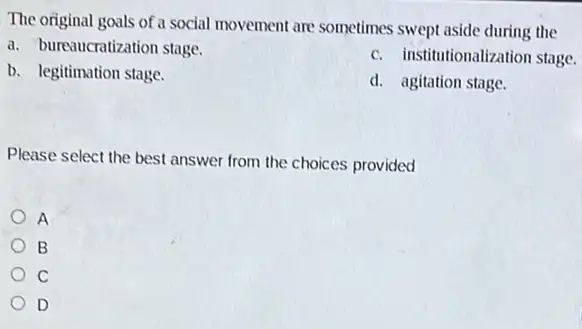 The original goals of a social movement are sometimes swept aside during the
a. bureaucratization stage.
c. institutionalization stage.
b. legitimation stage.
d. agitation stage.
Please select the best answer from the choices provided
A
B
C
D