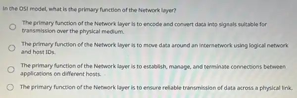 In the OSI model.what is the primary function of the Network layer?
The primary function of the Network layer is to encode and convert data into signals sultable for
transmission over the physical medium.
The primary function of the Network layer is to move data around an internetwork using logical network
and host IDs.
The primary function of the Network layer is to establish, manage, and terminate connections between
applications on different hosts.
The primary function of the Network layer is to ensure reliable transmission of data across a physical link.