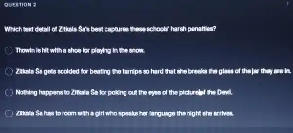 OUESTION 2.
Which text detall of Zitkala Sa's best captures these schools'harsh penaltles?
Thowin is hit with a shoe for playing In the snow.
Zitkala Sa gets scolded for beating the turnlps so hard that she breaks the glass of the Jar they are in.
Nothing happens to Zitkala Sa for poking out the eyes of the picture of the Devil.
Zitkala Sa has to room with a girl who speaks her language the night she arrives.