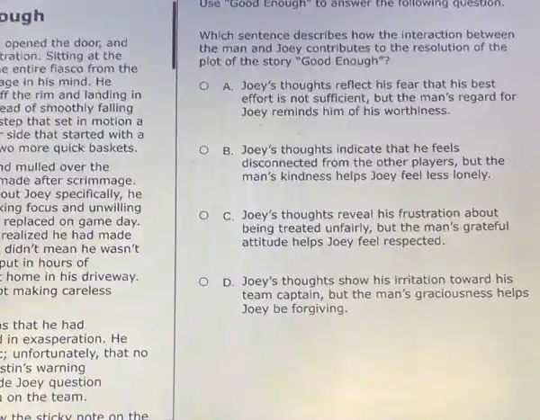 ough
opened the door, and
tration. Sitting at the
e entire flasco from the
age in his mind . He
ff the rim and landing in
ead of smoothly falling
step that set in motion a
side that started with a
No more quick baskets.
id mulled over the
nade after scrimmage.
out Joey specifically, he
xing focus and unwilling
replaced on game day.
realized he had made
didn't mean he wasn't
put in hours of
home in his driveway.
ot making careless
is that he had
in exasperation. He
; unfortunately, that no
stin's warning
de Joey question
on the team.
w the sticky note on the
Enough'	following
Which sentence describes how the interaction between
the man and Joey contributes to the resolution of the
plot of the story "Good Enough"?
A. Joey's thoughts reflect his fear that his best
effort is not sufficient , but the man's regard for
Joey reminds him of his worthiness.
B. Joey's thoughts indicate that he feels
disconnected from the other players, but the
man's kindness helps Joey feel less lonely.
C. Joey's thoughts reveal his frustration about
being treated unfairly.but the man's grateful
attitude helps Joey feel respected.
D. Joey's thoughts show his irritation toward his
team captain, but the man's graciousness helps
Joey be forgiving.