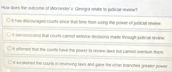 How does the outcome of Worcester v. Georgia relate to judicial review?
It has discouraged courts since that time from using the power of judicial review
It demonstrated that courts cannot enforce decisions made through judicial review.
It affirmed that the courts have the power to review laws but cannot overturn them
) It weakened the courts in reviewing laws and gave the other branches greater power