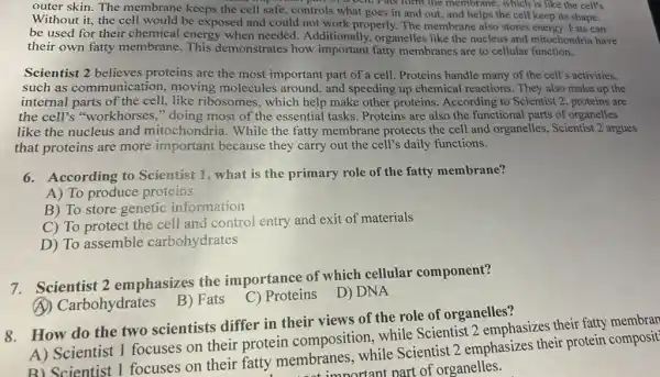 outer skin. The membrane keeps the cell safe, controls what goes in and out, and helps the cell keep its shape.
wine part or a centrals form the membrane, which is like the cell's
Without it, the cell would be exposed and could not work properly.The membrane also stores energy. Fats can
be used for their chemical energy when needed. Additionally,organelles like the nucleus and mitochondria have
their own fatty membrane. This demonstrates how important fatty membranes are to cellular function,
Scientist 2 believes proteins are the most important part of a cell Proteins handle many of the cell's activities,
such as communication,moving molecules around, and speeding up chemical reactions. They also make up the
internal parts of the cell, like ribosomes , which help make other proteins. According to Scientist 2, proteins are
the cell's "workhorses "doing most of the essential tasks. Proteins are also the functional parts of organelles
like the nucleus and mitochondria. While the fatty membrane protects the cell and organelles., Scientist 2 argues
that proteins are more important because they carry out the cell's daily functions.
6. According to Scientist 1, what is the primary role of the fatty membrane?
A) To produce proteins
B) To store genetic information
C) To protect the cell and control entry and exit of materials
D) To assemble carbohydrates
7.Scientist 2 emphasizes the importance of which cellular component?
(A) Carbohydrates
B) Fats
C) Proteins D) DNA
8.How do the two scientists differ in their views of the role of organelles?
A) Scientist 1 focuses on their protein composition while Scientist 2 emphasizes their fatty membran
B) Scientist 1 focuses on their fatty membranes, while Scientist 2 emphasizes their protein composit
not important part of organelles.