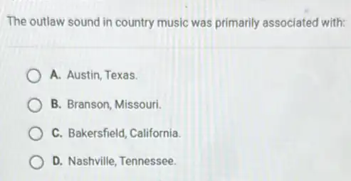 The outlaw sound in country music was primarily associated with:
A. Austin, Texas.
B. Branson, Missouri
C. Bakersfield, California.
D. Nashville, Tennessee.