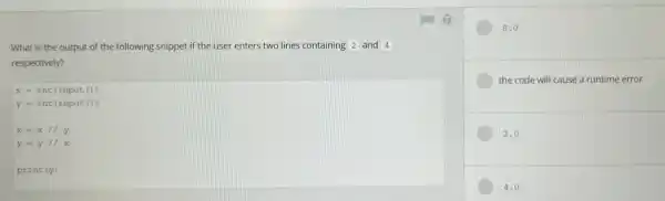 What is the output of the following snippet if the user enters two lines containing 2 and 4
respectively?
x=int(input())
y=int(input())
x=x//y
y=y//x
print(y)
8.0
the code will cause a runtime error
2.0
4.0