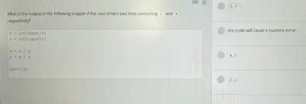 What is the output of the following snippet if the user enters two lines containing square  and 4
respectively?
x=int(input())
y=int(input())
x=x/y
y=y/x
print (y)
8.0
the code will cause a runtime error
4.0
2.0