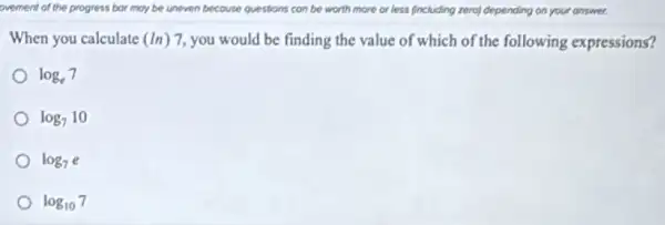 ovement of the progress bor may be uneven because questions can be worth more or less fincluding zero) depending on your answer
When you calculate (ln)7 you would be finding the value of which of the following expressions?
log_(e)7
log_(7)10
log_(7)e
log_(10)7