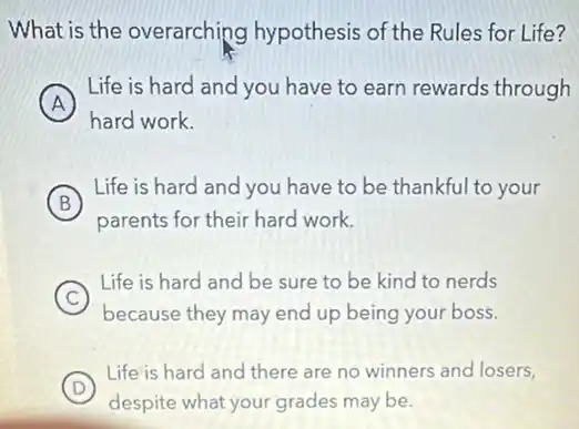 What is the overarching hypothesis of the Rules for Life?
A
Life is hard and you have to earn rewards through
hard work.
B
Life is hard and you have to be thankful to your
B
parents for their hard work.
C
because they may end up being your boss.
Life is hard and be sure to be kind to nerds
D
Life is hard and there are no winners and losers,
despite what your grades may be.