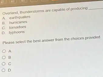 Overland, thunderstorms are capable of producing __
A. earthquakes
B. humcanes
C. tornadoes
D. typhoons
Please select the best answer from the choices provided
A
B
C
D